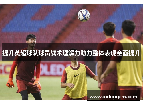 提升英超球队球员战术理解力助力整体表现全面提升